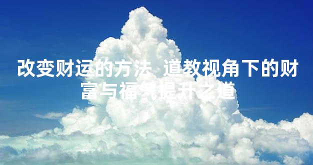改变财运的方法  道教视角下的财富与福气提升之道